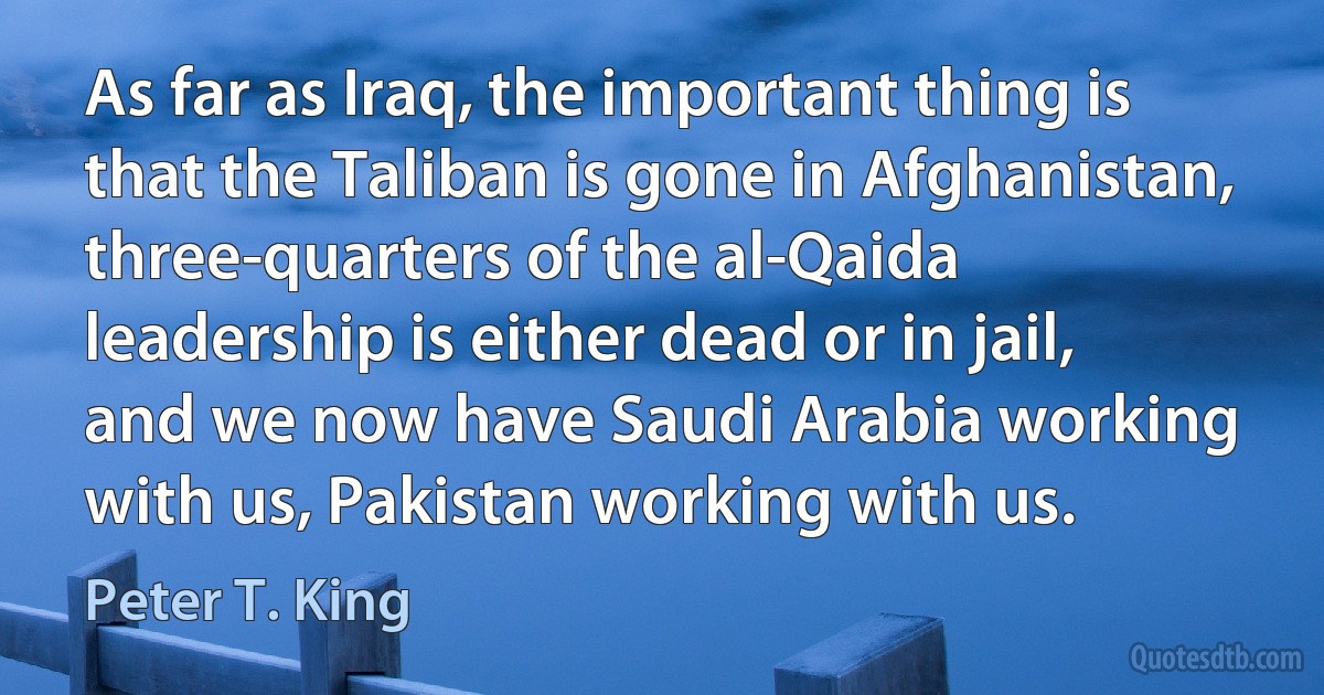 As far as Iraq, the important thing is that the Taliban is gone in Afghanistan, three-quarters of the al-Qaida leadership is either dead or in jail, and we now have Saudi Arabia working with us, Pakistan working with us. (Peter T. King)