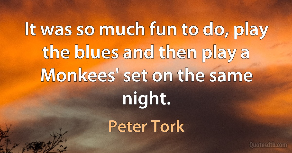 It was so much fun to do, play the blues and then play a Monkees' set on the same night. (Peter Tork)