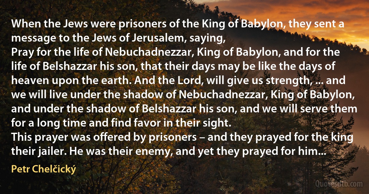 When the Jews were prisoners of the King of Babylon, they sent a message to the Jews of Jerusalem, saying,
Pray for the life of Nebuchadnezzar, King of Babylon, and for the life of Belshazzar his son, that their days may be like the days of heaven upon the earth. And the Lord, will give us strength, ... and we will live under the shadow of Nebuchadnezzar, King of Babylon, and under the shadow of Belshazzar his son, and we will serve them for a long time and find favor in their sight.
This prayer was offered by prisoners – and they prayed for the king their jailer. He was their enemy, and yet they prayed for him... (Petr Chelčický)