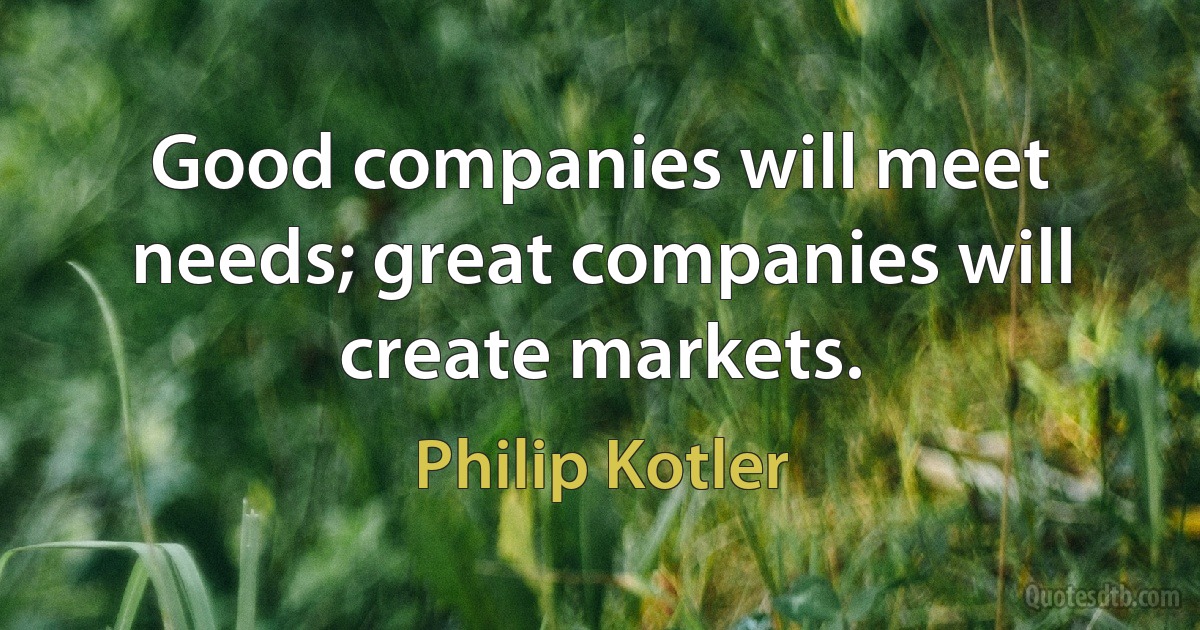 Good companies will meet needs; great companies will create markets. (Philip Kotler)