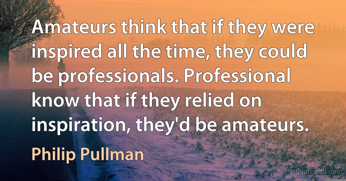 Amateurs think that if they were inspired all the time, they could be professionals. Professional know that if they relied on inspiration, they'd be amateurs. (Philip Pullman)