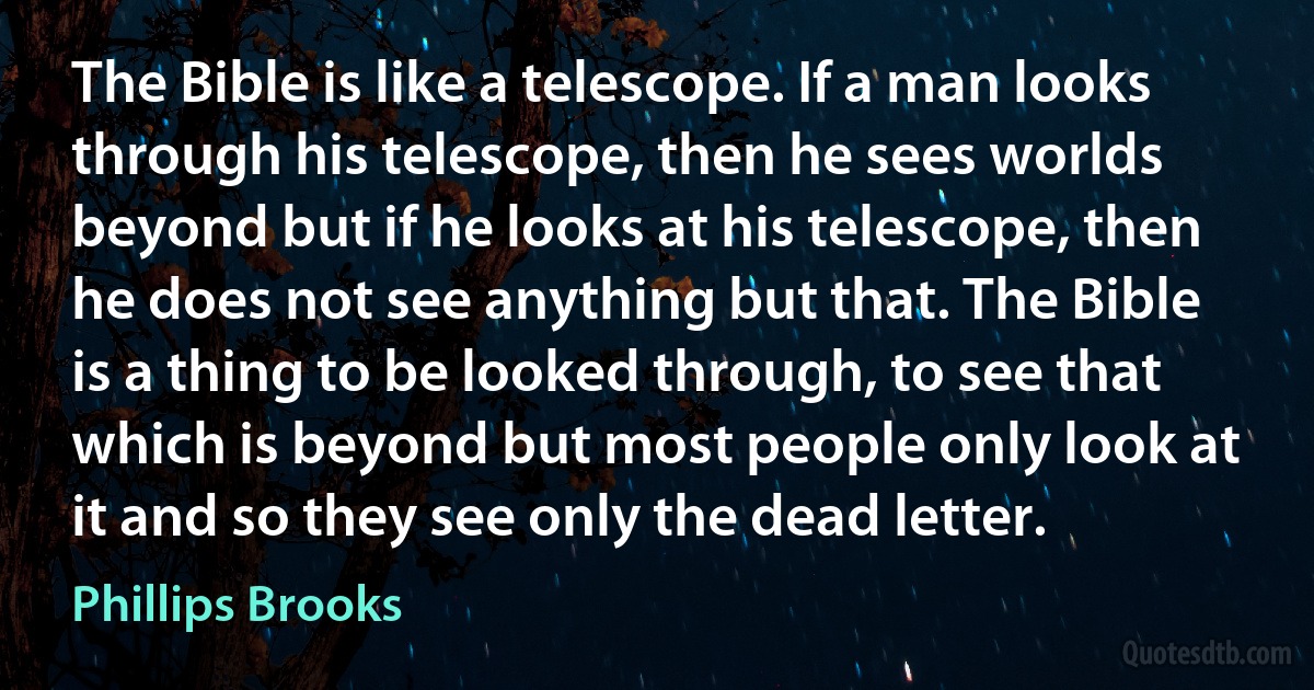 The Bible is like a telescope. If a man looks through his telescope, then he sees worlds beyond but if he looks at his telescope, then he does not see anything but that. The Bible is a thing to be looked through, to see that which is beyond but most people only look at it and so they see only the dead letter. (Phillips Brooks)