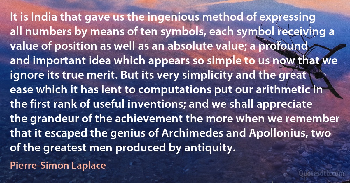 It is India that gave us the ingenious method of expressing all numbers by means of ten symbols, each symbol receiving a value of position as well as an absolute value; a profound and important idea which appears so simple to us now that we ignore its true merit. But its very simplicity and the great ease which it has lent to computations put our arithmetic in the first rank of useful inventions; and we shall appreciate the grandeur of the achievement the more when we remember that it escaped the genius of Archimedes and Apollonius, two of the greatest men produced by antiquity. (Pierre-Simon Laplace)