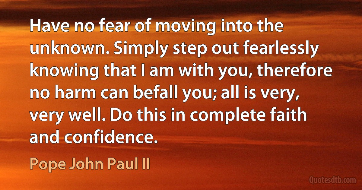 Have no fear of moving into the unknown. Simply step out fearlessly knowing that I am with you, therefore no harm can befall you; all is very, very well. Do this in complete faith and confidence. (Pope John Paul II)