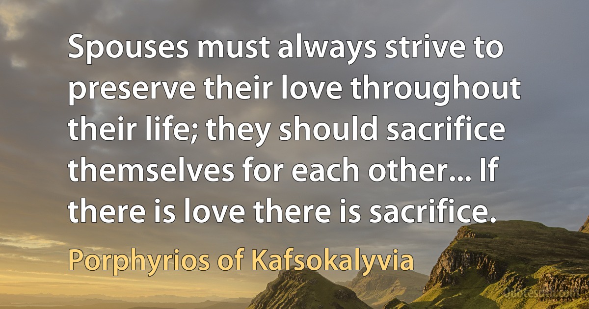 Spouses must always strive to preserve their love throughout their life; they should sacrifice themselves for each other... If there is love there is sacrifice. (Porphyrios of Kafsokalyvia)