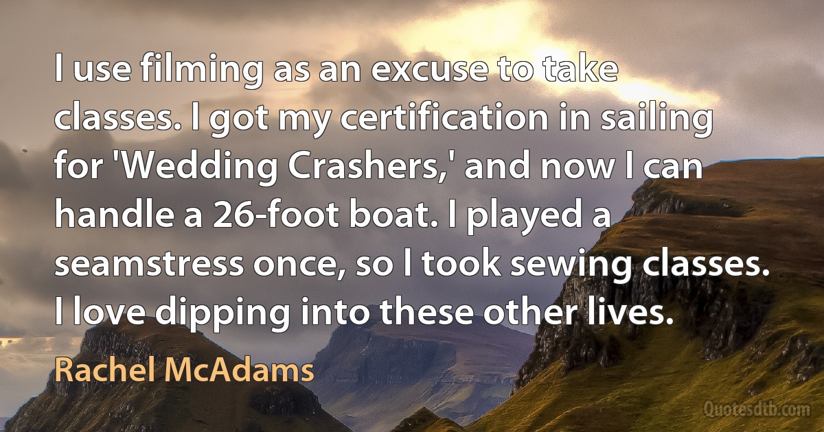 I use filming as an excuse to take classes. I got my certification in sailing for 'Wedding Crashers,' and now I can handle a 26-foot boat. I played a seamstress once, so I took sewing classes. I love dipping into these other lives. (Rachel McAdams)