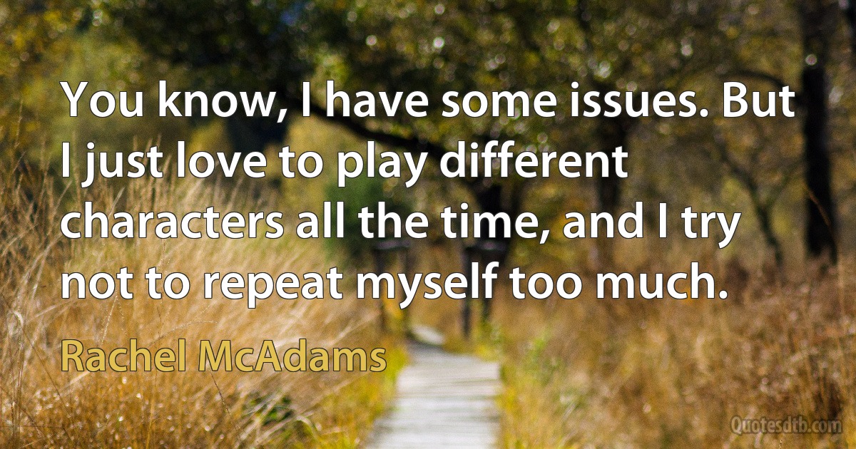 You know, I have some issues. But I just love to play different characters all the time, and I try not to repeat myself too much. (Rachel McAdams)