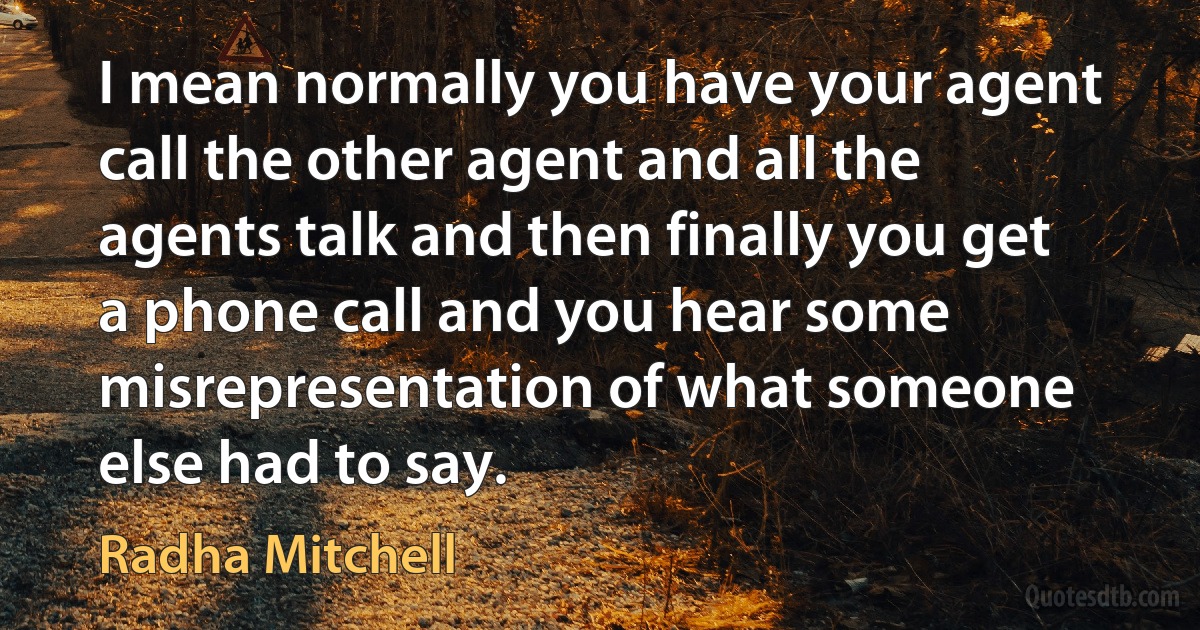 I mean normally you have your agent call the other agent and all the agents talk and then finally you get a phone call and you hear some misrepresentation of what someone else had to say. (Radha Mitchell)