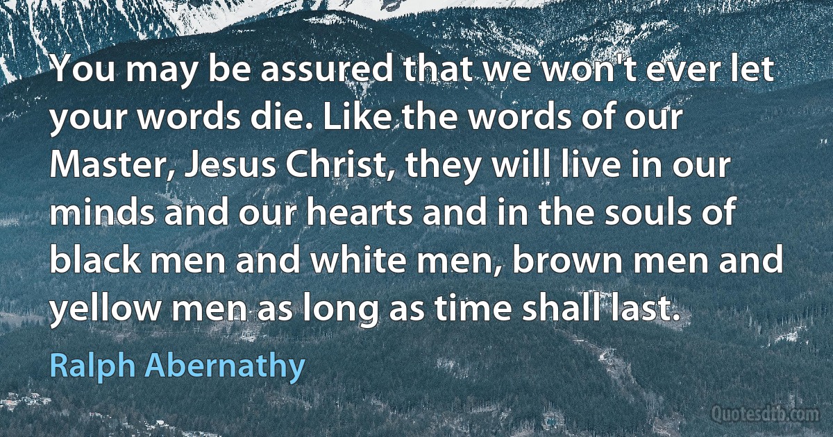 You may be assured that we won't ever let your words die. Like the words of our Master, Jesus Christ, they will live in our minds and our hearts and in the souls of black men and white men, brown men and yellow men as long as time shall last. (Ralph Abernathy)