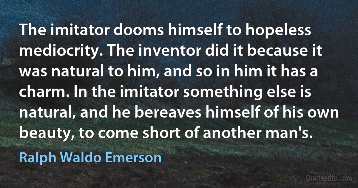 The imitator dooms himself to hopeless mediocrity. The inventor did it because it was natural to him, and so in him it has a charm. In the imitator something else is natural, and he bereaves himself of his own beauty, to come short of another man's. (Ralph Waldo Emerson)