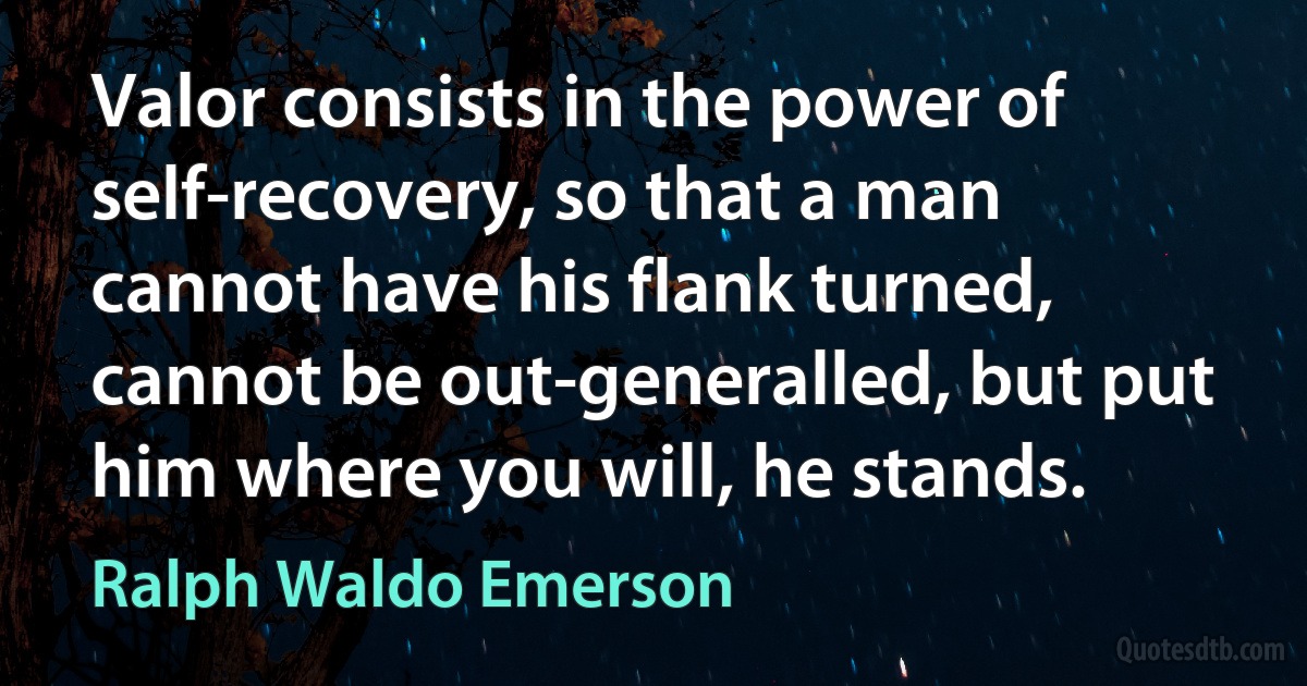 Valor consists in the power of self-recovery, so that a man cannot have his flank turned, cannot be out-generalled, but put him where you will, he stands. (Ralph Waldo Emerson)