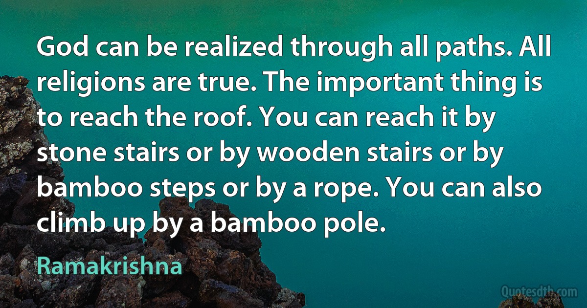 God can be realized through all paths. All religions are true. The important thing is to reach the roof. You can reach it by stone stairs or by wooden stairs or by bamboo steps or by a rope. You can also climb up by a bamboo pole. (Ramakrishna)