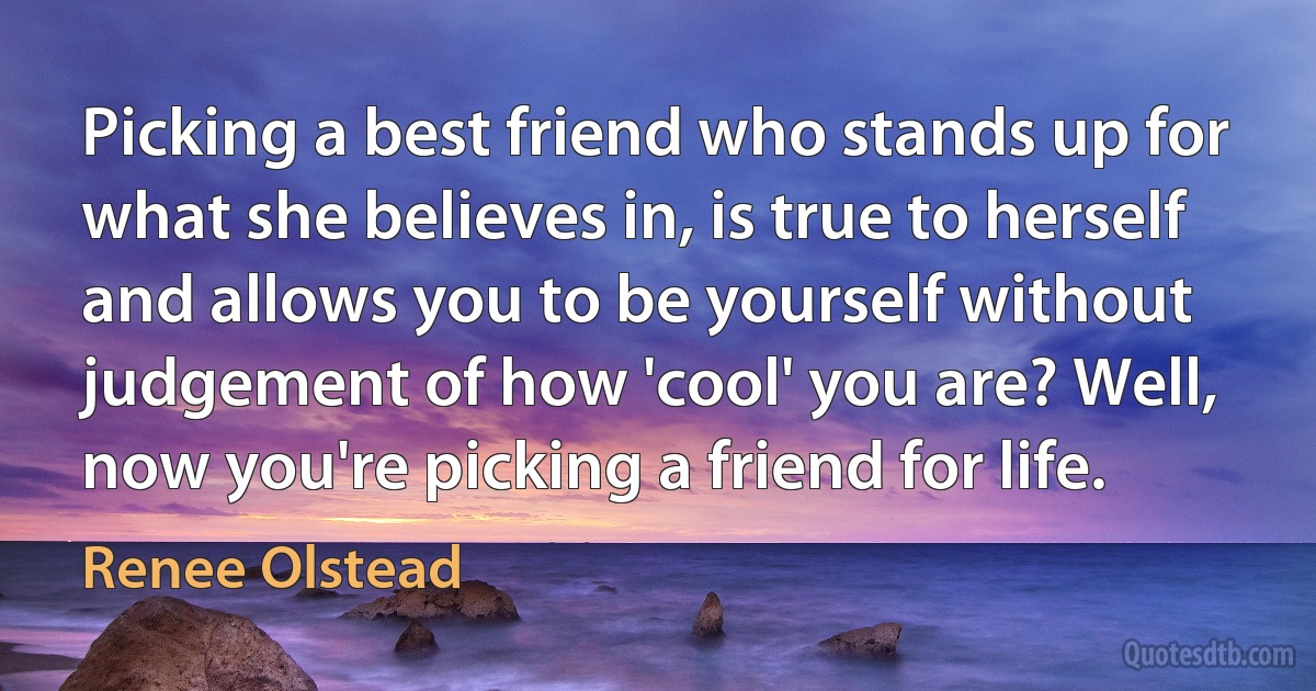 Picking a best friend who stands up for what she believes in, is true to herself and allows you to be yourself without judgement of how 'cool' you are? Well, now you're picking a friend for life. (Renee Olstead)