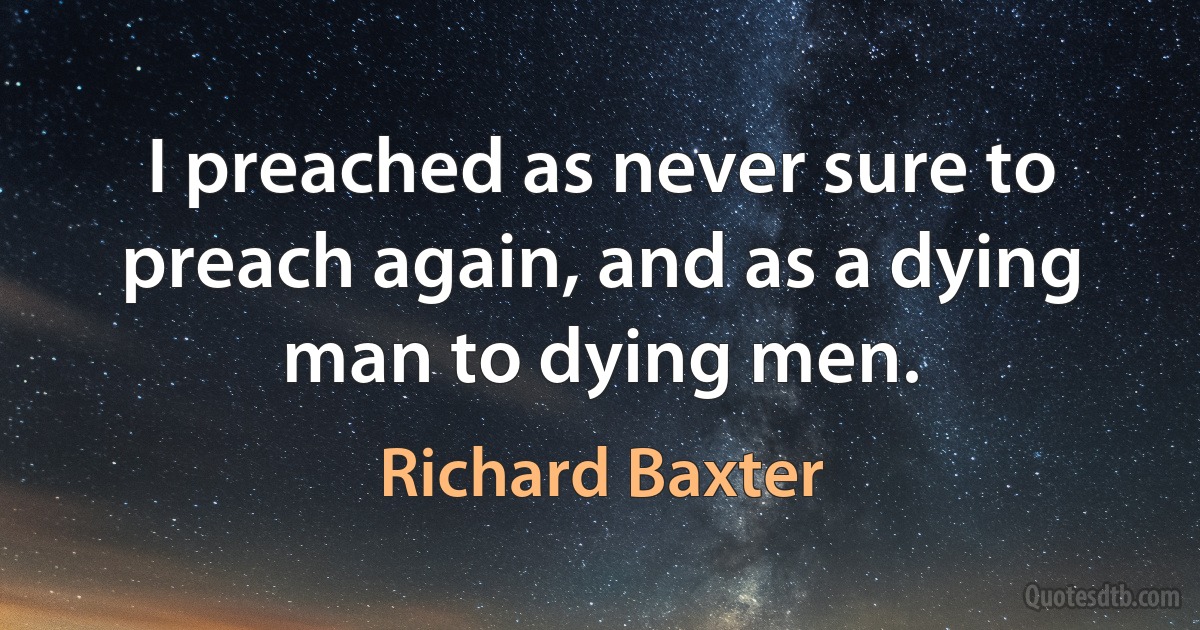 I preached as never sure to preach again, and as a dying man to dying men. (Richard Baxter)