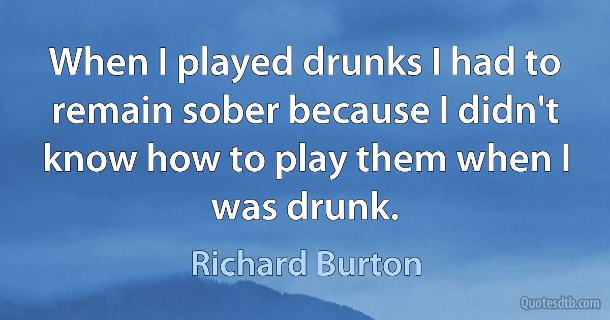 When I played drunks I had to remain sober because I didn't know how to play them when I was drunk. (Richard Burton)