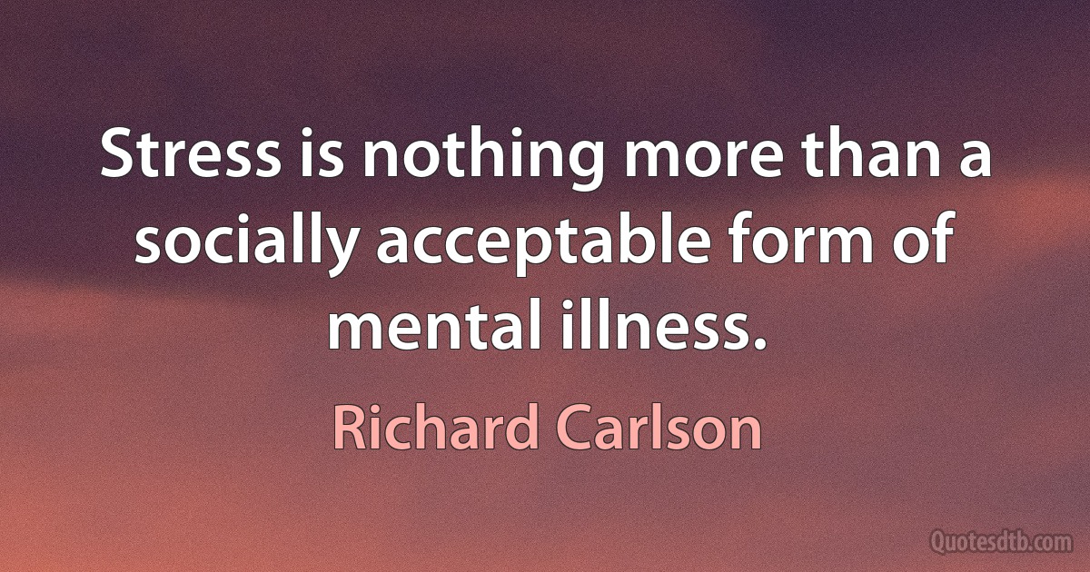 Stress is nothing more than a socially acceptable form of mental illness. (Richard Carlson)