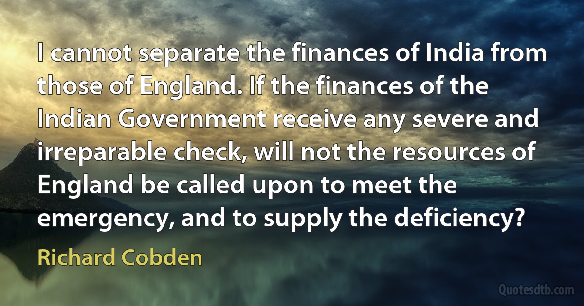 I cannot separate the finances of India from those of England. If the finances of the Indian Government receive any severe and irreparable check, will not the resources of England be called upon to meet the emergency, and to supply the deficiency? (Richard Cobden)