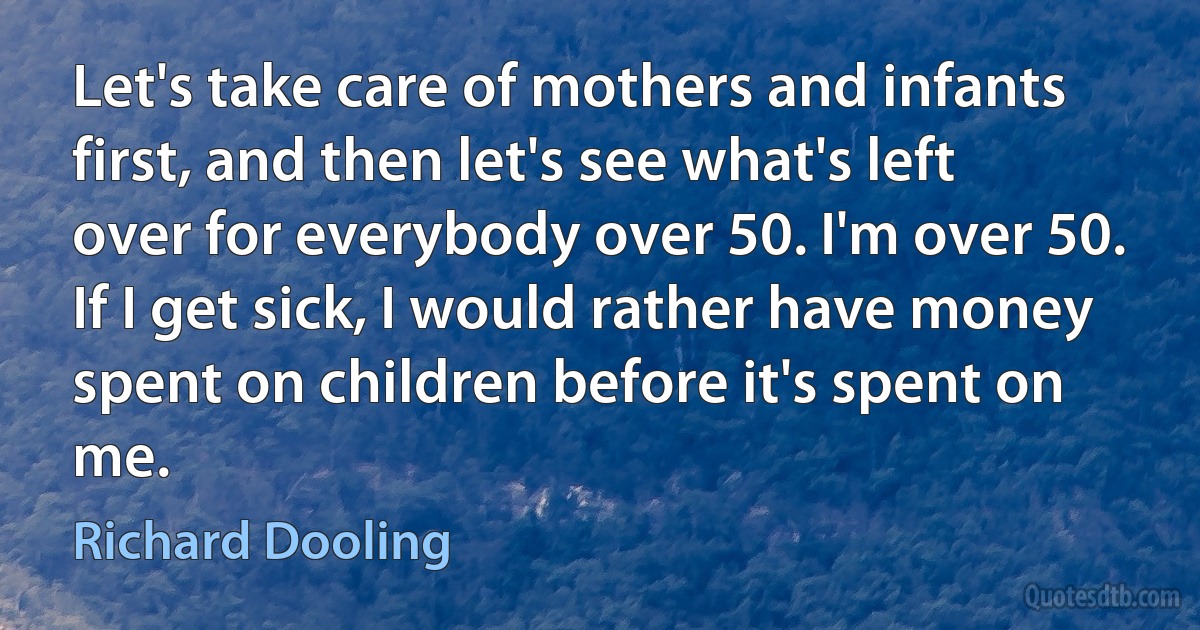 Let's take care of mothers and infants first, and then let's see what's left over for everybody over 50. I'm over 50. If I get sick, I would rather have money spent on children before it's spent on me. (Richard Dooling)