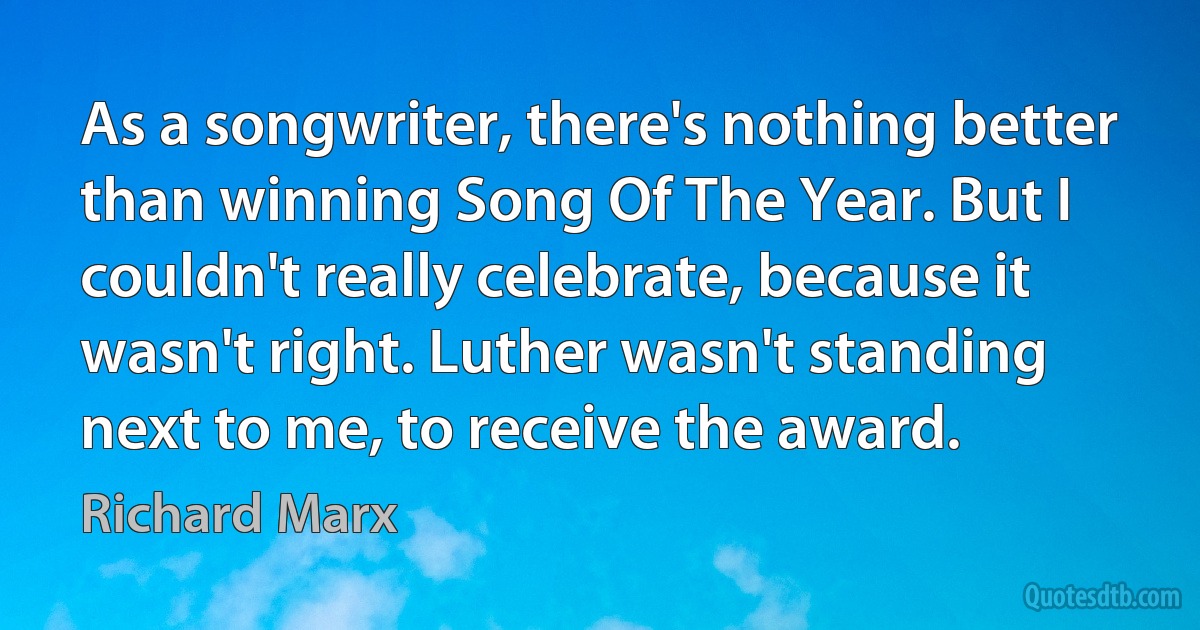 As a songwriter, there's nothing better than winning Song Of The Year. But I couldn't really celebrate, because it wasn't right. Luther wasn't standing next to me, to receive the award. (Richard Marx)