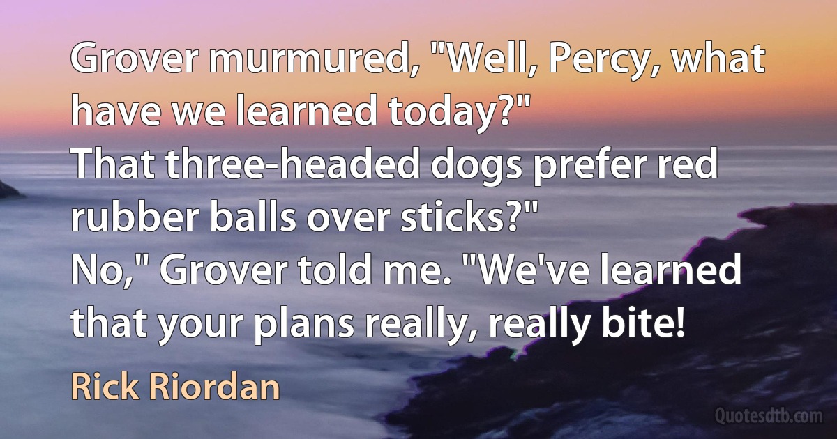 Grover murmured, "Well, Percy, what have we learned today?"
That three-headed dogs prefer red rubber balls over sticks?"
No," Grover told me. "We've learned that your plans really, really bite! (Rick Riordan)