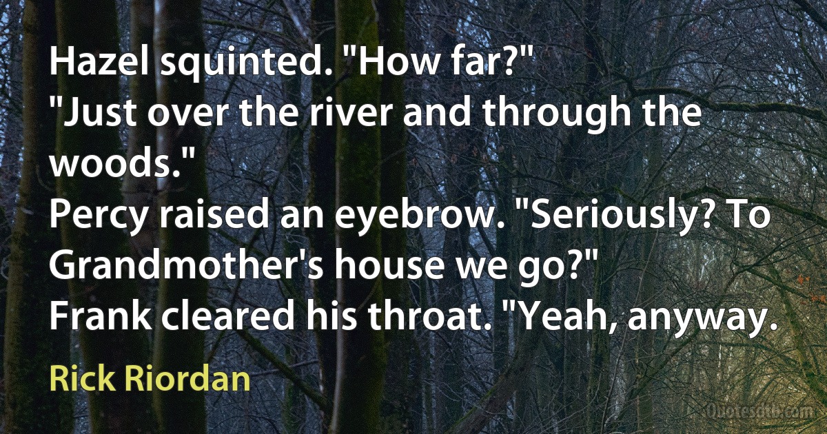 Hazel squinted. "How far?"
"Just over the river and through the woods."
Percy raised an eyebrow. "Seriously? To Grandmother's house we go?"
Frank cleared his throat. "Yeah, anyway. (Rick Riordan)