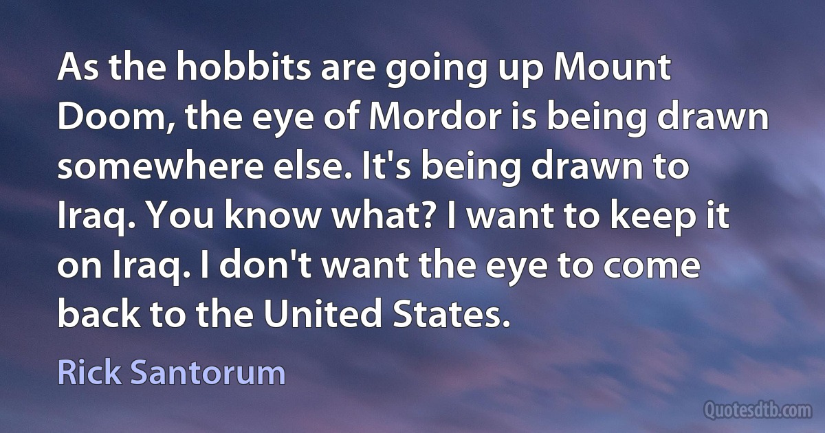 As the hobbits are going up Mount Doom, the eye of Mordor is being drawn somewhere else. It's being drawn to Iraq. You know what? I want to keep it on Iraq. I don't want the eye to come back to the United States. (Rick Santorum)