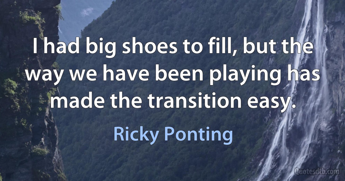 I had big shoes to fill, but the way we have been playing has made the transition easy. (Ricky Ponting)