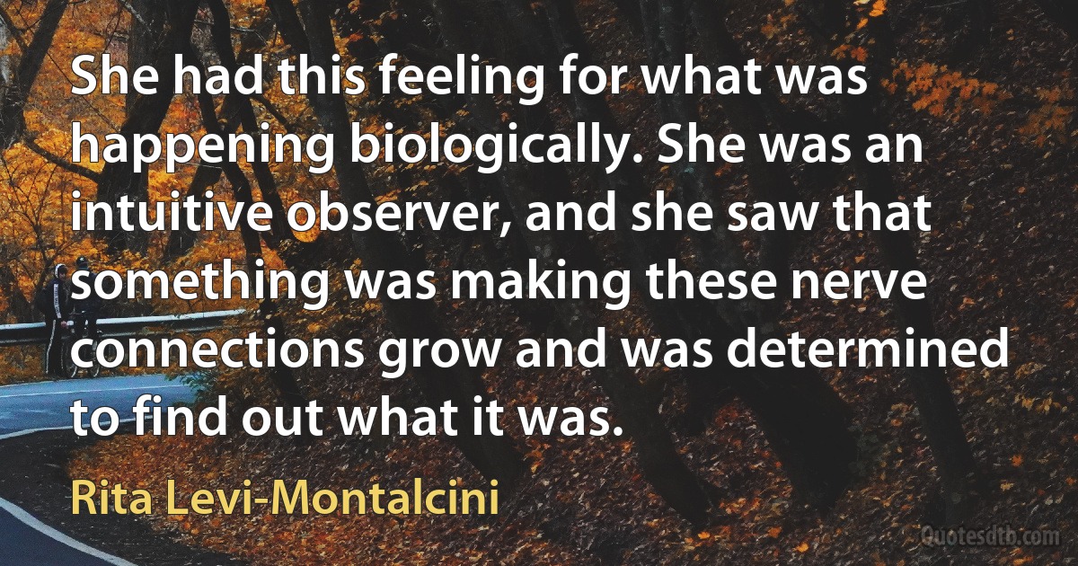 She had this feeling for what was happening biologically. She was an intuitive observer, and she saw that something was making these nerve connections grow and was determined to find out what it was. (Rita Levi-Montalcini)