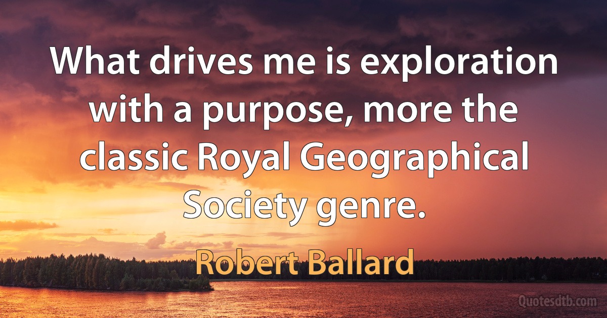 What drives me is exploration with a purpose, more the classic Royal Geographical Society genre. (Robert Ballard)