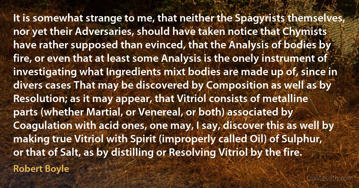 It is somewhat strange to me, that neither the Spagyrists themselves, nor yet their Adversaries, should have taken notice that Chymists have rather supposed than evinced, that the Analysis of bodies by fire, or even that at least some Analysis is the onely instrument of investigating what Ingredients mixt bodies are made up of, since in divers cases That may be discovered by Composition as well as by Resolution; as it may appear, that Vitriol consists of metalline parts (whether Martial, or Venereal, or both) associated by Coagulation with acid ones, one may, I say, discover this as well by making true Vitriol with Spirit (improperly called Oil) of Sulphur, or that of Salt, as by distilling or Resolving Vitriol by the fire. (Robert Boyle)