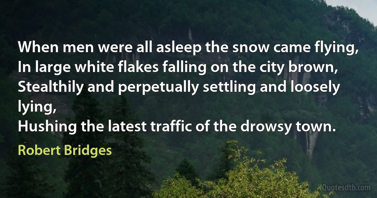 When men were all asleep the snow came flying,
In large white flakes falling on the city brown,
Stealthily and perpetually settling and loosely lying,
Hushing the latest traffic of the drowsy town. (Robert Bridges)