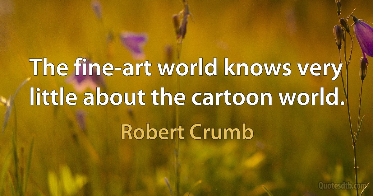 The fine-art world knows very little about the cartoon world. (Robert Crumb)