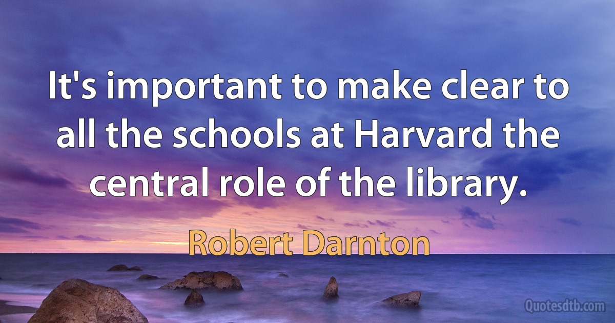 It's important to make clear to all the schools at Harvard the central role of the library. (Robert Darnton)