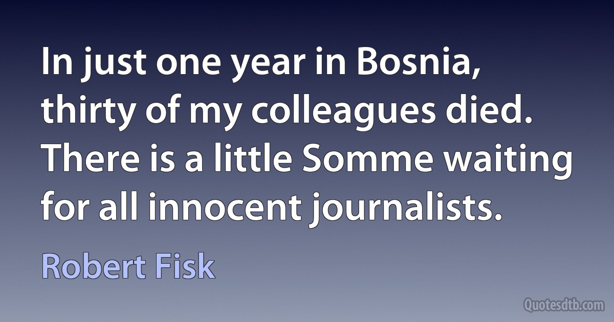 In just one year in Bosnia, thirty of my colleagues died. There is a little Somme waiting for all innocent journalists. (Robert Fisk)