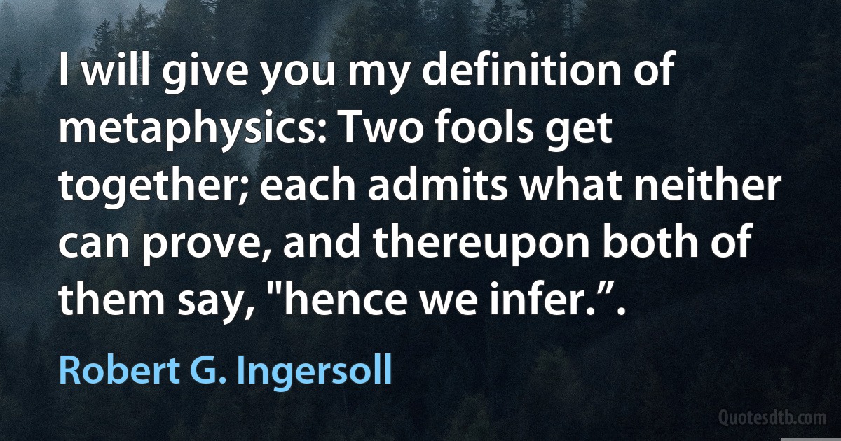 I will give you my definition of metaphysics: Two fools get together; each admits what neither can prove, and thereupon both of them say, "hence we infer.”. (Robert G. Ingersoll)