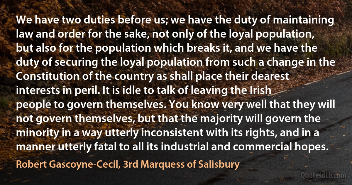 We have two duties before us; we have the duty of maintaining law and order for the sake, not only of the loyal population, but also for the population which breaks it, and we have the duty of securing the loyal population from such a change in the Constitution of the country as shall place their dearest interests in peril. It is idle to talk of leaving the Irish people to govern themselves. You know very well that they will not govern themselves, but that the majority will govern the minority in a way utterly inconsistent with its rights, and in a manner utterly fatal to all its industrial and commercial hopes. (Robert Gascoyne-Cecil, 3rd Marquess of Salisbury)