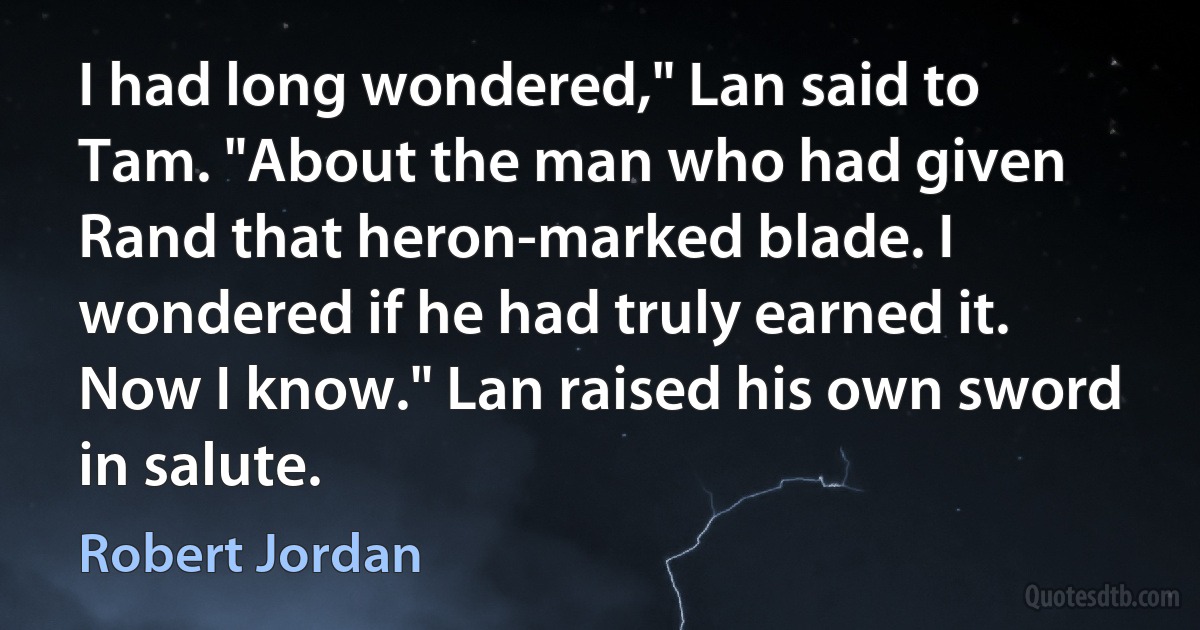 I had long wondered," Lan said to Tam. "About the man who had given Rand that heron-marked blade. I wondered if he had truly earned it. Now I know." Lan raised his own sword in salute. (Robert Jordan)