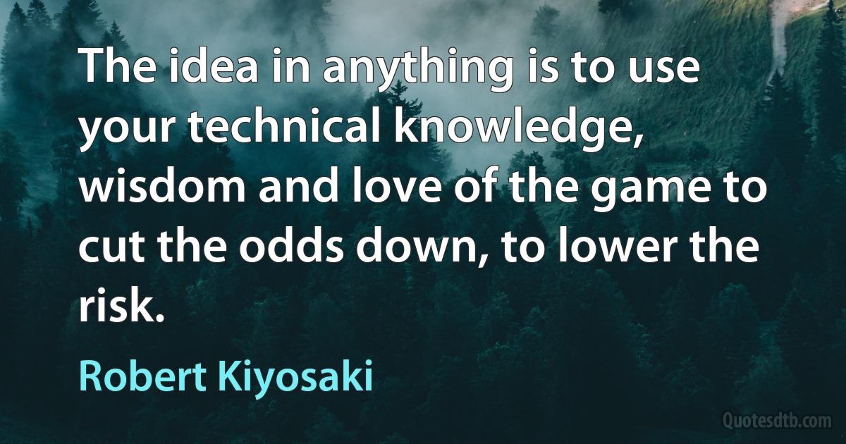 The idea in anything is to use your technical knowledge, wisdom and love of the game to cut the odds down, to lower the risk. (Robert Kiyosaki)