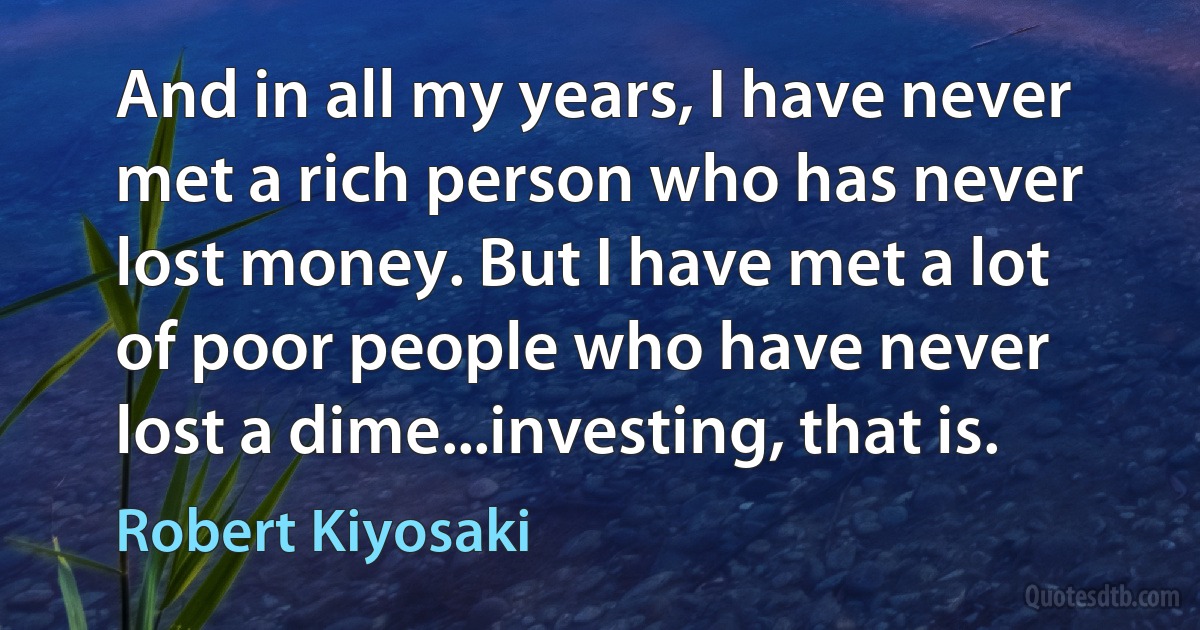 And in all my years, I have never met a rich person who has never lost money. But I have met a lot of poor people who have never lost a dime...investing, that is. (Robert Kiyosaki)