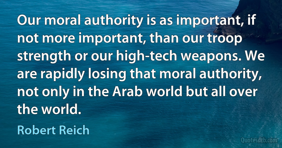 Our moral authority is as important, if not more important, than our troop strength or our high-tech weapons. We are rapidly losing that moral authority, not only in the Arab world but all over the world. (Robert Reich)