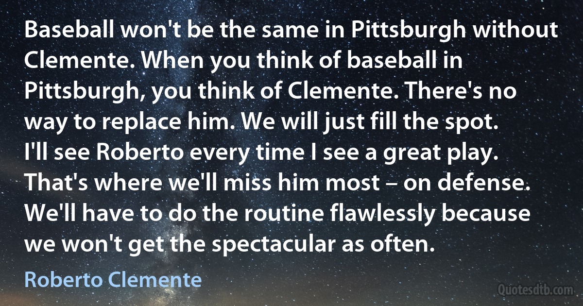 Baseball won't be the same in Pittsburgh without Clemente. When you think of baseball in Pittsburgh, you think of Clemente. There's no way to replace him. We will just fill the spot. I'll see Roberto every time I see a great play. That's where we'll miss him most – on defense. We'll have to do the routine flawlessly because we won't get the spectacular as often. (Roberto Clemente)