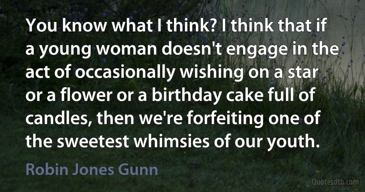 You know what I think? I think that if a young woman doesn't engage in the act of occasionally wishing on a star or a flower or a birthday cake full of candles, then we're forfeiting one of the sweetest whimsies of our youth. (Robin Jones Gunn)