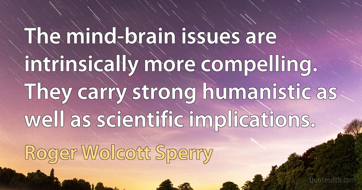 The mind-brain issues are intrinsically more compelling. They carry strong humanistic as well as scientific implications. (Roger Wolcott Sperry)