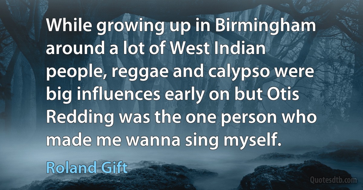 While growing up in Birmingham around a lot of West Indian people, reggae and calypso were big influences early on but Otis Redding was the one person who made me wanna sing myself. (Roland Gift)