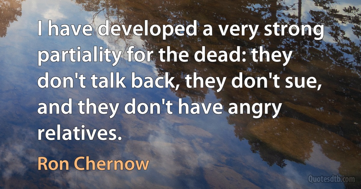 I have developed a very strong partiality for the dead: they don't talk back, they don't sue, and they don't have angry relatives. (Ron Chernow)