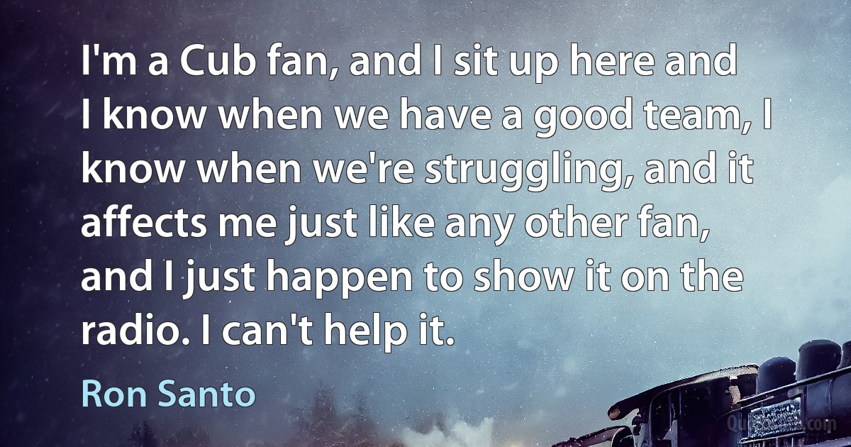 I'm a Cub fan, and I sit up here and I know when we have a good team, I know when we're struggling, and it affects me just like any other fan, and I just happen to show it on the radio. I can't help it. (Ron Santo)