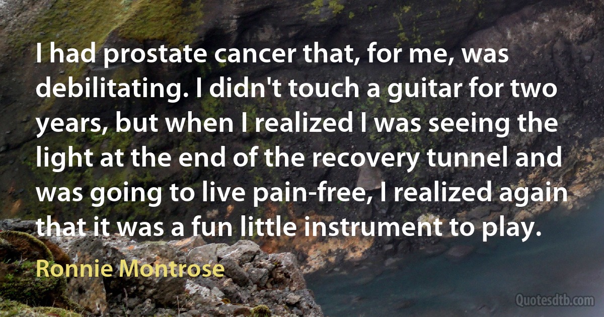 I had prostate cancer that, for me, was debilitating. I didn't touch a guitar for two years, but when I realized I was seeing the light at the end of the recovery tunnel and was going to live pain-free, I realized again that it was a fun little instrument to play. (Ronnie Montrose)