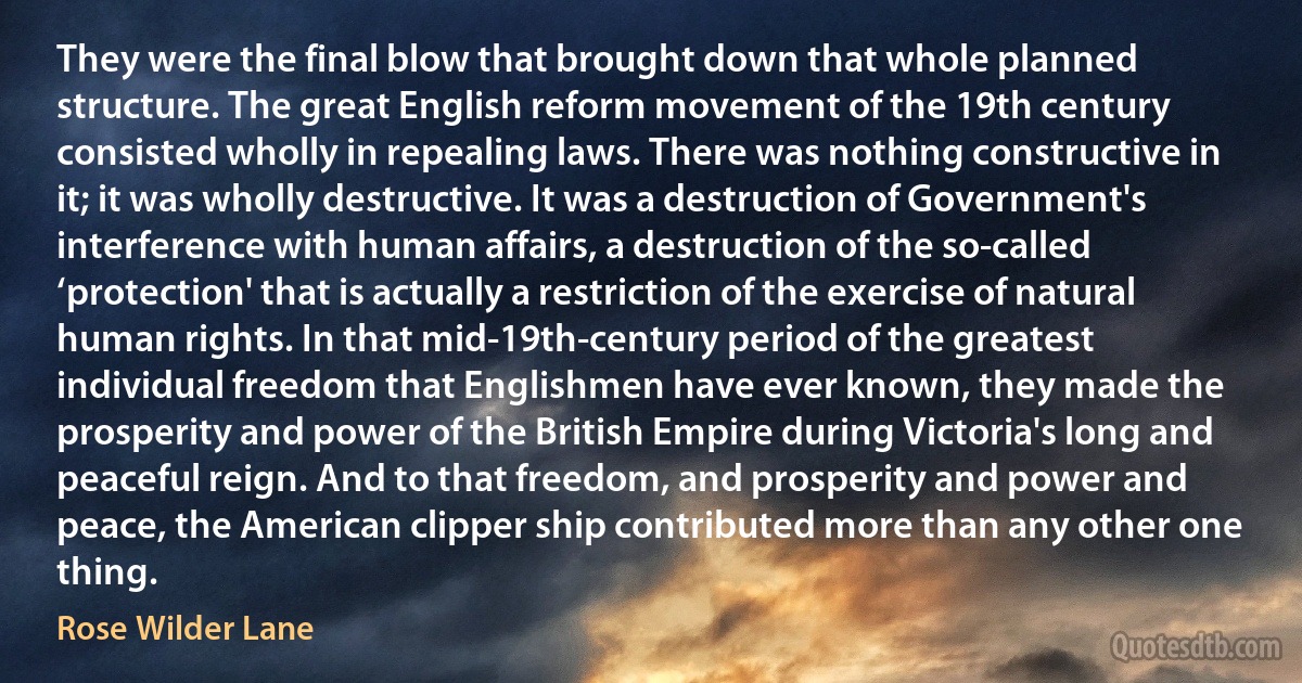 They were the final blow that brought down that whole planned structure. The great English reform movement of the 19th century consisted wholly in repealing laws. There was nothing constructive in it; it was wholly destructive. It was a destruction of Government's interference with human affairs, a destruction of the so-called ‘protection' that is actually a restriction of the exercise of natural human rights. In that mid-19th-century period of the greatest individual freedom that Englishmen have ever known, they made the prosperity and power of the British Empire during Victoria's long and peaceful reign. And to that freedom, and prosperity and power and peace, the American clipper ship contributed more than any other one thing. (Rose Wilder Lane)