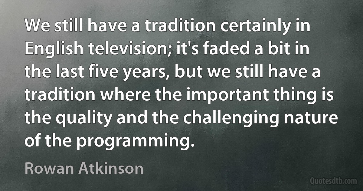 We still have a tradition certainly in English television; it's faded a bit in the last five years, but we still have a tradition where the important thing is the quality and the challenging nature of the programming. (Rowan Atkinson)