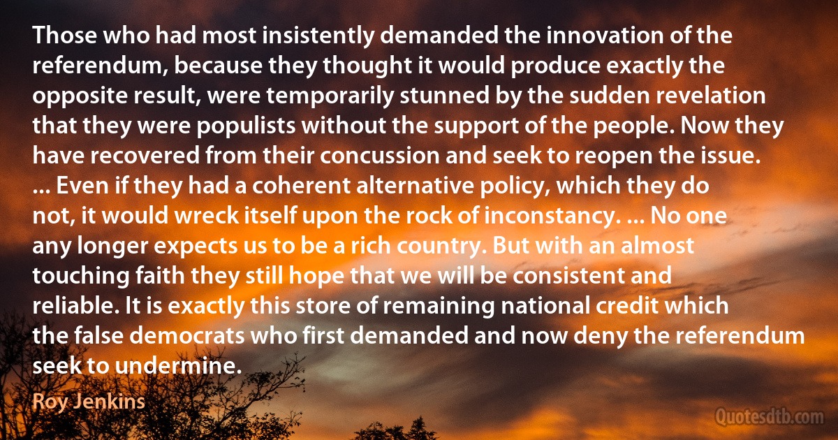 Those who had most insistently demanded the innovation of the referendum, because they thought it would produce exactly the opposite result, were temporarily stunned by the sudden revelation that they were populists without the support of the people. Now they have recovered from their concussion and seek to reopen the issue. ... Even if they had a coherent alternative policy, which they do not, it would wreck itself upon the rock of inconstancy. ... No one any longer expects us to be a rich country. But with an almost touching faith they still hope that we will be consistent and reliable. It is exactly this store of remaining national credit which the false democrats who first demanded and now deny the referendum seek to undermine. (Roy Jenkins)